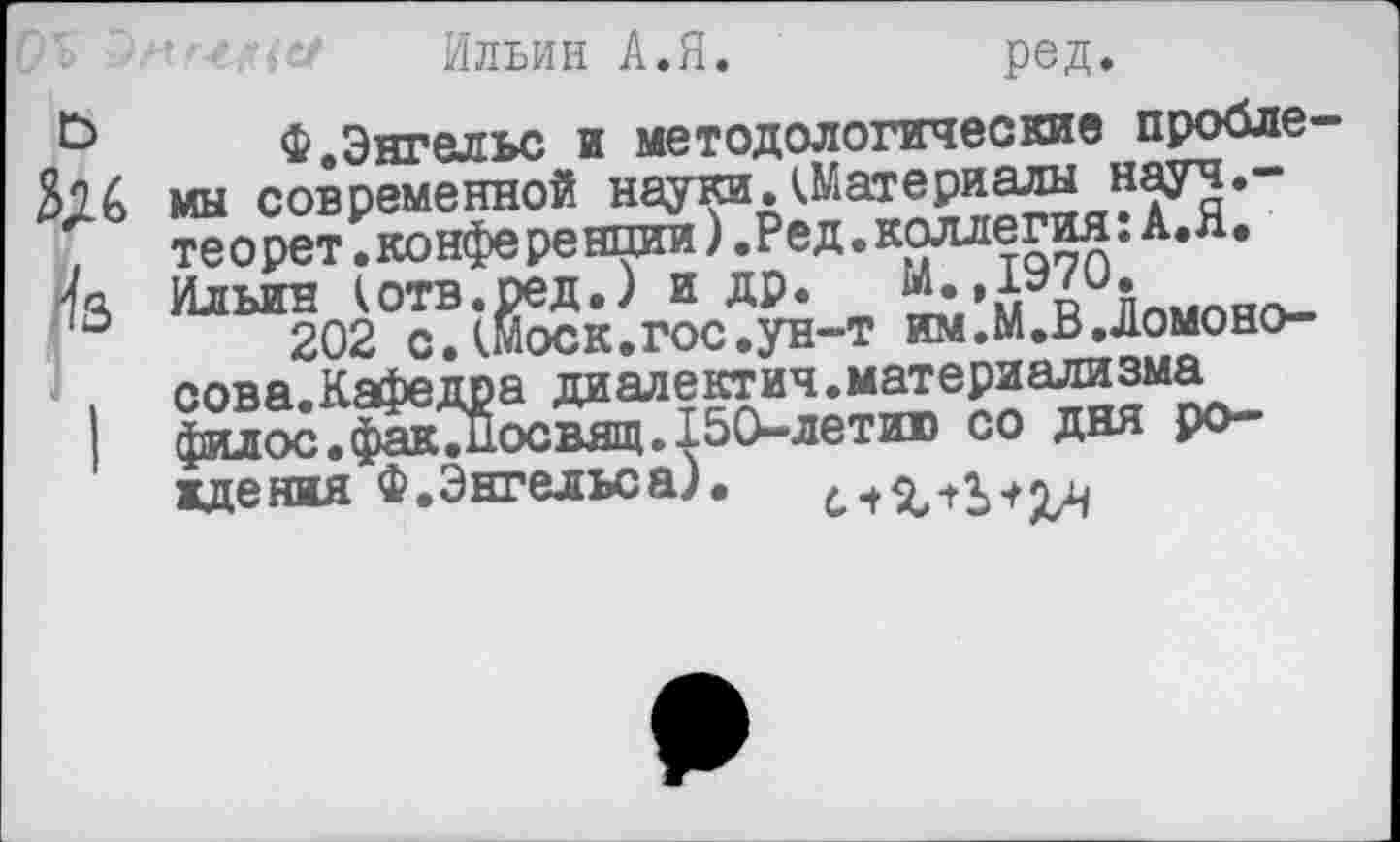 ﻿'ь	Ильин А.Я.	ред,
Ф.Энгельс и методологические пробле-мы современной науки. (Материалы науч.-.	теорет.конференции ).Ред.коллегия: А.Я.
13 Ильин (отв.ред.) и др. М.,1970.
202 с. (Моск.гос.ун-т им.М.ВДомоно-.	сова.Кафедра диалектич.материализма
|	филос.факДосвящ.150-летит со дня ро-
ждения Ф.Энгельса).